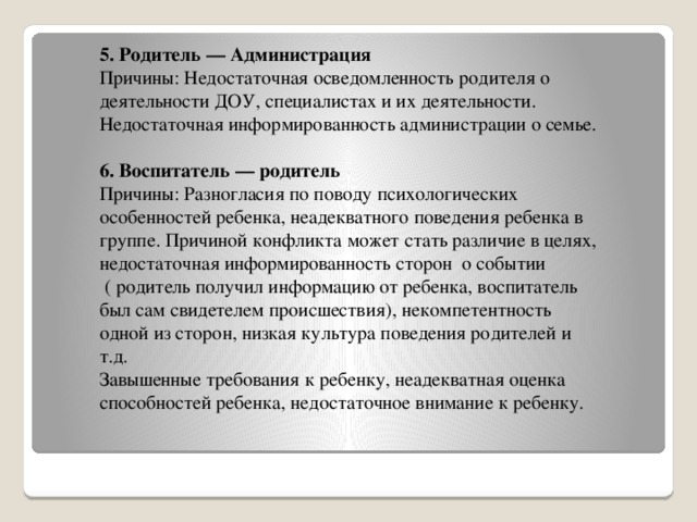 5. Родитель — Администрация Причины: Недостаточная осведомленность родителя о деятельности ДОУ, специалистах и их деятельности. Недостаточная информированность администрации о семье. 6. Воспитатель — родитель Причины: Разногласия по поводу психологических особенностей ребенка, неадекватного поведения ребенка в группе. Причиной конфликта может стать различие в целях, недостаточная информированность сторон  о событии  ( родитель получил информацию от ребенка, воспитатель был сам свидетелем происшествия), некомпетентность одной из сторон, низкая культура поведения родителей и т.д. Завышенные требования к ребенку, неадекватная оценка способностей ребенка, недостаточное внимание к ребенку.