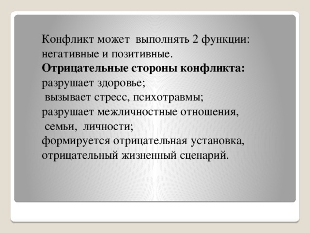 Конфликт может  выполнять 2 функции: негативные и позитивные.   Отрицательные стороны конфликта: разрушает здоровье;   вызывает стресс, психотравмы; разрушает межличностные отношения,  семьи,  личности; формируется отрицательная установка, отрицательный жизненный сценарий.