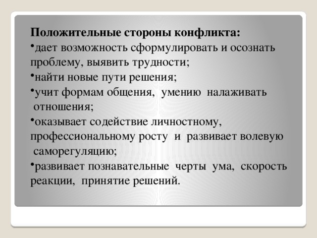 Положительные стороны конфликта: дает возможность сформулировать и осознать проблему, выявить трудности; найти новые пути решения; учит формам общения,  умению  налаживать  отношения; оказывает содействие личностному, профессиональному росту  и  развивает волевую  саморегуляцию; развивает познавательные  черты  ума,  скорость реакции,  принятие решений.