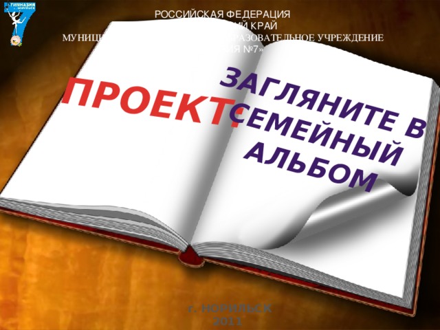 ПРОЕКТ: Загляните в семейный альбом  РОССИЙСКАЯ ФЕДЕРАЦИЯ КРАСНОЯРСКИЙ КРАЙ  МУНИЦИПАЛЬНОЕ БЮДЖЕТНОЕ ОБРАЗОВАТЕЛЬНОЕ УЧРЕЖДЕНИЕ «ГИМНАЗИЯ №7» г. НОРИЛЬСК 2011