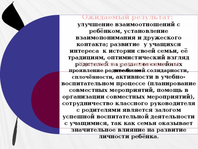 Ожидаемый результат: улучшение взаимоотношений с ребёнком, установление взаимопонимания и дружеского контакта; развитие у учащихся интереса к истории своей семьи, её традициям, оптимистический взгляд родителей на решение семейных проблем . Показатели результативности: проявление родительской солидарности, сплочённости, активности в учебно-воспитательном процессе (планирование совместных мероприятий, помощь в организации совместных мероприятий), сотрудничество классного руководителя с родителями является залогом успешной воспитательной деятельности с учащимися, так как семья оказывает значительное влияние на развитие личности ребёнка .