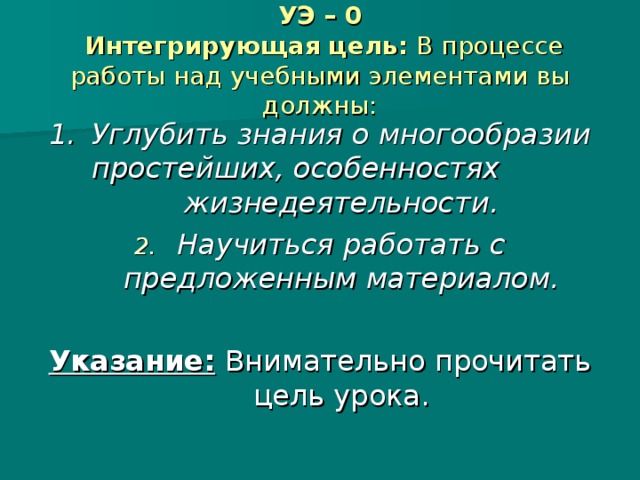 УЭ – 0   Интегрирующая цель: В процессе работы над учебными элементами вы должны: 1.  Углубить знания о многообразии простейших, особенностях жизнедеятельности. Научиться работать с предложенным материалом.  Указание:  Внимательно прочитать цель урока.