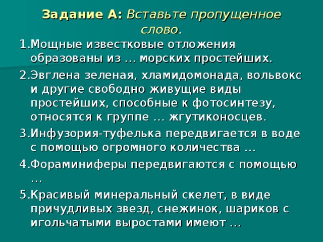 Задание А:  Вставьте пропущенное слово. 1.  Мощные известковые отложения образованы из … морских простейших. 2.  Эвглена зеленая, хламидомонада, вольвокс и другие свободно живущие виды простейших, способные к фотосинтезу, относятся к группе … жгутиконосцев. 3.  Инфузория-туфелька передвигается в воде с помощью огромного количества … 4.  Фораминиферы передвигаются с помощью … 5.  Красивый минеральный скелет, в виде причудливых звезд, снежинок, шариков с игольчатыми выростами имеют …