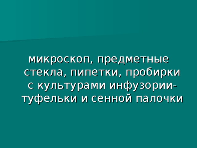 микроскоп, предметные стекла, пипетки, пробирки с культурами инфузории- туфельки и сенной палочки