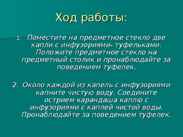 Ход работы: Поместите на предметное стекло две капли с инфузориями- туфельками. Положите предметное стекло на предметный столик и пронаблюдайте за поведением туфелек.  2.  Около каждой из капель с инфузориями капните чистую воду. Соедините острием карандаша каплю с инфузориями с каплей чистой воды. Пронаблюдайте за поведением туфелек.