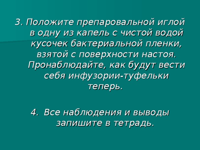 3. Положите препаровальной иглой в одну из капель с чистой водой кусочек бактериальной пленки, взятой с поверхности настоя. Пронаблюдайте, как будут вести себя инфузории-туфельки теперь.  4.  Все наблюдения и выводы запишите в тетрадь.