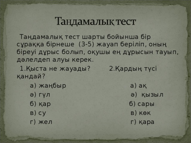 Таңдамалық тест шарты бойынша бір сұраққа бірнеше (3-5) жауап беріліп, оның біреуі дұрыс болып, оқушы ең дұрысын тауып, дәлелдеп алуы керек.  1.Қыста не жауады? 2.Қардың түсі қандай ?   а) жаңбыр а) ақ  ә) гүл ә) қызыл  б) қар б) сары  в) су в) көк  г) жел г) қара