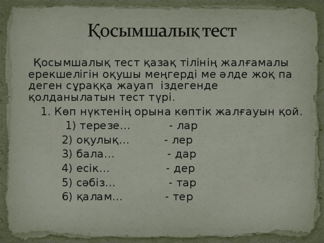 Қосымшалық тест қазақ тілінің жалғамалы ерекшелігін оқушы меңгерді ме әлде жоқ па деген сұраққа жауап іздегенде қолданылатын тест түрі.  1. Көп нүктенің орына көптік жалғауын қой.  1) терезе… - лар  2) оқулық... - лер  3) бала… - дар  4) есік… - дер  5) сәбіз… - тар  6) қалам… - тер