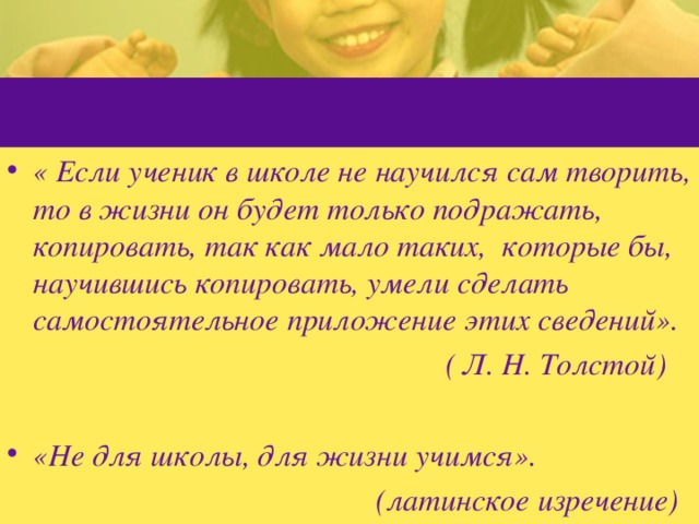 « Если ученик в школе не научился сам творить, то в жизни он будет только подражать, копировать, так как мало таких, которые бы, научившись копировать, умели сделать самостоятельное приложение этих сведений».  ( Л. Н. Толстой) «Не для школы, для жизни учимся».