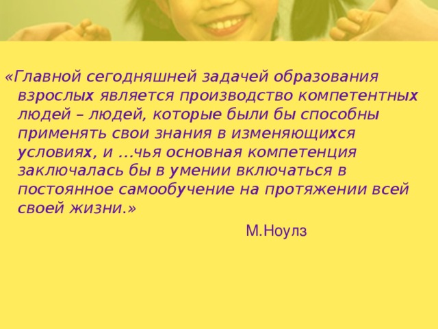 «Главной сегодняшней задачей образования взрослых является производство компетентных людей – людей, которые были бы способны применять свои знания в изменяющихся условиях, и …чья основная компетенция заключалась бы в умении включаться в постоянное самообучение на протяжении всей своей жизни.»  М.Ноулз