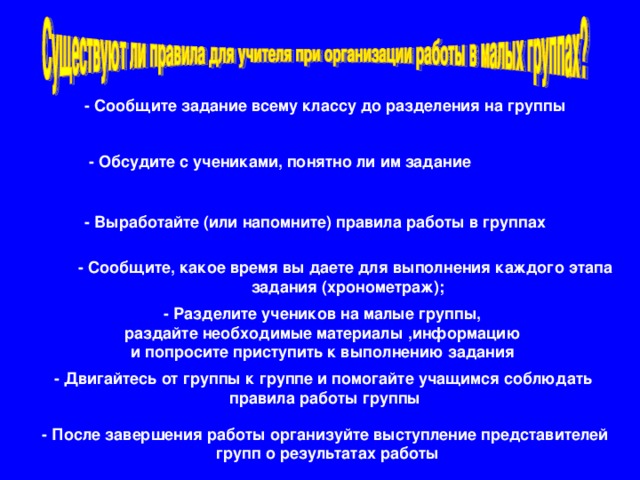 - Сообщите задание всему классу до разделения на группы - Обсудите с учениками, понятно ли им задание - Выработайте (или напомните) правила работы в группах - Сообщите, какое время вы даете для выполнения каждого этапа задания (хронометраж); - Разделите учеников на малые группы,  раздайте необходимые материалы ,информацию и попросите приступить к выполнению задания - Двигайтесь от группы к группе и помогайте учащимся соблюдать правила работы группы - После завершения работы организуйте выступление представителей  групп о результатах работы