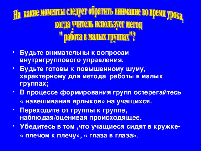 Будьте внимательны к вопросам внутригруппового управления. Будьте готовы к повышенному шуму, характерному для метода работы в малых группах; В процессе формирования групп остерегайтесь  « навешивания ярлыков» на учащихся. Переходите от группы к группе, наблюдая/оценивая происходящее. Убедитесь в том ,что учащиеся сидят в кружке-