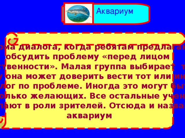 Аквариум Форма диалога, когда ребятам предлагают обсудить проблему «перед лицом общественности». Малая группа выбирает того, Кому она может доверить вести тот или иной диалог по проблеме. Иногда это могут быть Несколько желающих. Все остальные ученики  выступают в роли зрителей. Отсюда и название – аквариум