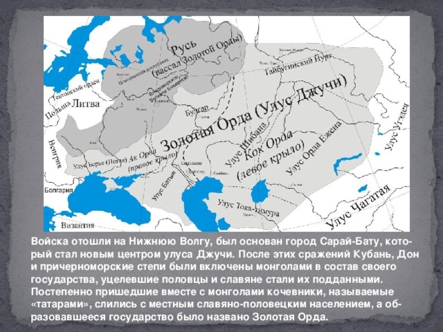 Войска отошли на Нижнюю Волгу, был основан город Сарай-Бату, кото-рый стал новым центром улуса Джучи. После этих сражений Кубань, Дон и причерноморские степи были включены монголами в состав своего государства, уцелевшие половцы и славяне стали их подданными. Постепенно пришедшие вместе с монголами кочевники, называемые «татарами», слились с местным славяно-половецким населением, а об-разовавшееся государство было названо Золотая Орда.