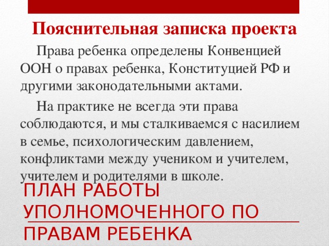 Пояснительная записка проекта  Права ребенка определены Конвенцией ООН о правах ребенка, Конституцией РФ и другими законодательными актами.  На практике не всегда эти права соблюдаются, и мы сталкиваемся с насилием в семье, психологическим давлением, конфликтами между учеником и учителем, учителем и родителями в школе. ПЛАН РАБОТЫ УПОЛНОМОЧЕННОГО ПО ПРАВАМ РЕБЕНКА