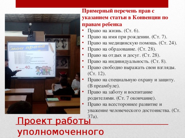 Примерный перечень прав с указанием статьи в Конвенции по правам ребенка Право на жизнь. (Ст. 6). Право на имя при рождении. (Ст. 7). Право на медицинскую помощь. (Ст. 24). Право на образование. (Ст. 28). Право на отдых и досуг. (Ст. 28). Право на индивидуальность. (Ст. 8). Право свободно выражать свои взгляды. (Ст. 12). Право на специальную охрану и защиту. (В преамбуле). Право на заботу и воспитание родителями. (Ст. 7 окончание). Право на всестороннее развитие и уважение человеческого достоинства. (Ст. 37а). Проект работы уполномоченного