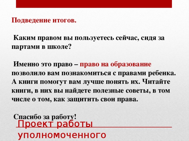 Подведение итогов.  Каким правом вы пользуетесь сейчас, сидя за партами в школе?   Именно это право – право на образование позволило вам познакомиться с правами ребенка. А книги помогут вам лучше понять их. Читайте книги, в них вы найдете полезные советы, в том числе о том, как защитить свои права.   Спасибо за работу! Проект работы уполномоченного