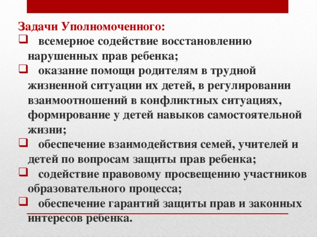 Задачи Уполномоченного:  всемерное содействие восстановлению нарушенных прав ребенка;  оказание помощи родителям в трудной жизненной ситуации их детей, в регулировании взаимоотношений в конфликтных ситуациях, формирование у детей навыков самостоятельной жизни;  обеспечение взаимодействия семей, учителей и детей по вопросам защиты прав ребенка;  содействие правовому просвещению участников образовательного процесса;  обеспечение гарантий защиты прав и законных интересов ребенка.