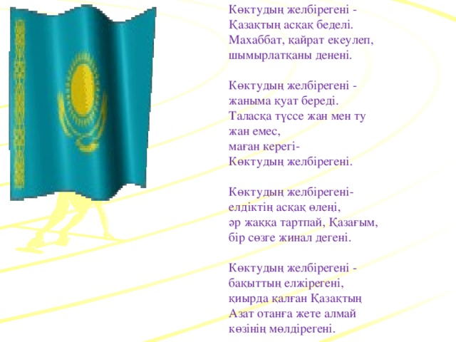 Көктудың желбірегені -  Қазақтың асқақ беделі.  Махаббат, қайрат екеулеп,  шымырлатқаны денені.   Көктудың желбірегені -  жаныма қуат береді.  Таласқа түссе жан мен ту  жан емес,  маған керегі-  Көктудың желбірегені.   Көктудың желбірегені-  елдіктің асқақ өлеңі,  әр жаққа тартпай, Қазағым,  бір сөзге жинал дегені.   Көктудың желбірегені -  бақыттың елжірегені,  қиырда қалған Қазақтың  Азат отанға жете алмай  көзінің мөлдірегені.