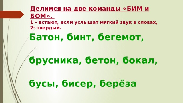 Делимся на две команды «БИМ и БОМ».  1 – встают, если услышат мягкий звук в словах,  2- твердый. Батон, бинт, бегемот,  брусника, бетон, бокал,  бусы, бисер, берёза