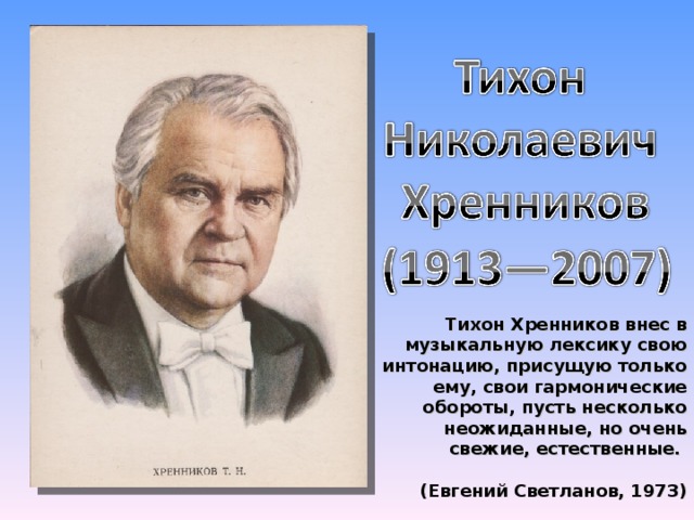 Тихон Хренников внес в музыкальную лексику свою интонацию, присущую только ему, свои гармонические обороты, пусть несколько неожиданные, но очень свежие, естественные.  (Евгений Светланов, 1973)