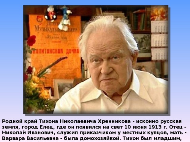 Родной край Тихона Николаевича Хренникова - исконно русская земля, город Елец, где он появился на свет 10 июня 1913 г. Отец - Николай Иванович, служил приказчиком у местных купцов, мать - Варвара Васильевна - была домохозяйкой. Тихон был младшим, десятым, ребенком в семье.