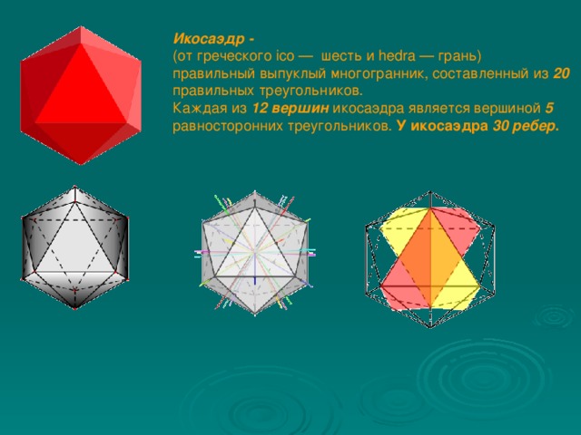 Икосаэдр -  (от греческого ico —  шесть и hedra — грань) правильный выпуклый многогранник,  составленный из 20 правильных треугольников. Каждая из 12 вершин  икосаэдра является вершиной  5 равносторонних треугольников. У икосаэдра 30 ребер .