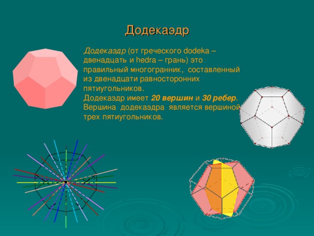 Додекаэдр Додекаэдр (от греческого dodeka – двенадцать и hedra – грань) это правильный многогранник,  составленный из двенадцати равносторонних пятиугольников. Додекаэдр имеет 20 вершин и 30 ребер . Вершина  додекаэдра  является вершиной трех пятиугольников.