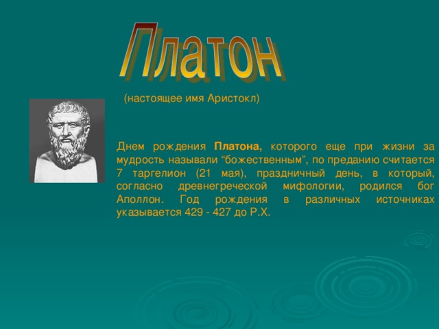(настоящее имя Аристокл) Днем рождения Платона, которого еще при жизни за мудрость называли “божественным”, по преданию считается 7 таргелион (21 мая), праздничный день, в который, согласно древнегреческой мифологии, родился бог Аполлон. Год рождения в различных источниках указывается 429 - 427 до Р.Х.