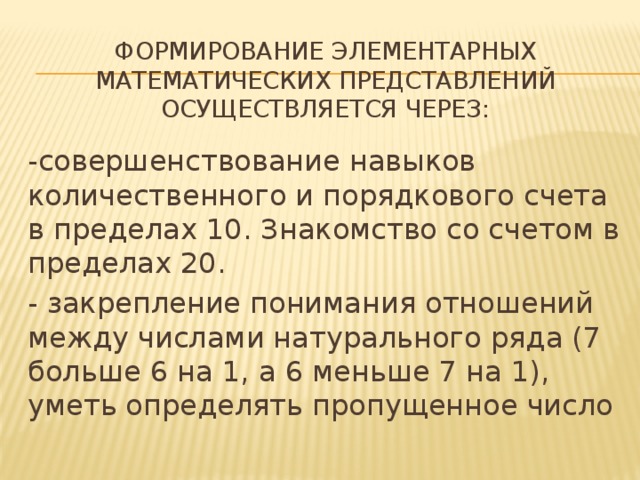 Формирование элементарных математических представлений осуществляется через:   -совершенствование навыков количественного и порядкового счета в пределах 10. Знакомство со счетом в пределах 20. - закрепление понимания отношений между числами натурального ряда (7 больше 6 на 1, а 6 меньше 7 на 1), уметь определять пропущенное число