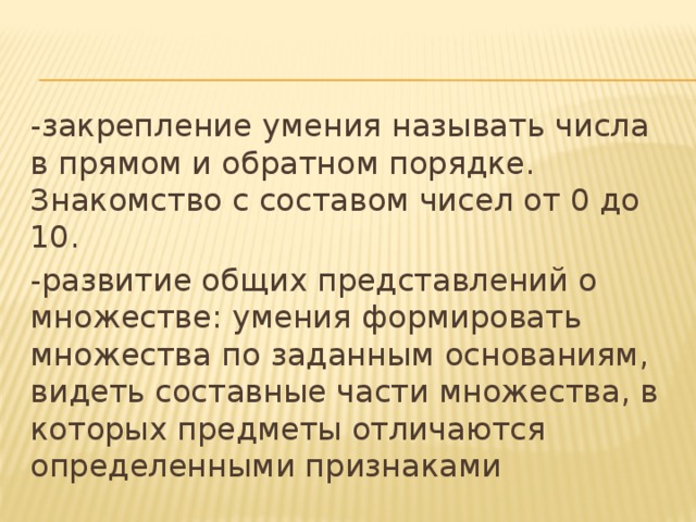 -закрепление умения называть числа в прямом и обратном порядке. Знакомство с составом чисел от 0 до 10. -развитие общих представлений о множестве: умения формировать множества по заданным основаниям, видеть составные части множества, в которых предметы отличаются определенными признаками