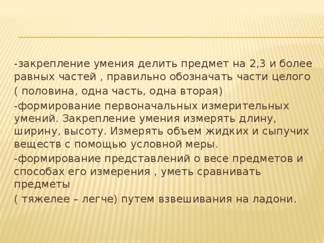 -закрепление умения делить предмет на 2,3 и более равных частей , правильно обозначать части целого ( половина, одна часть, одна вторая) -формирование первоначальных измерительных умений. Закрепление умения измерять длину, ширину, высоту. Измерять объем жидких и сыпучих веществ с помощью условной меры. -формирование представлений о весе предметов и способах его измерения , уметь сравнивать предметы ( тяжелее – легче) путем взвешивания на ладони.