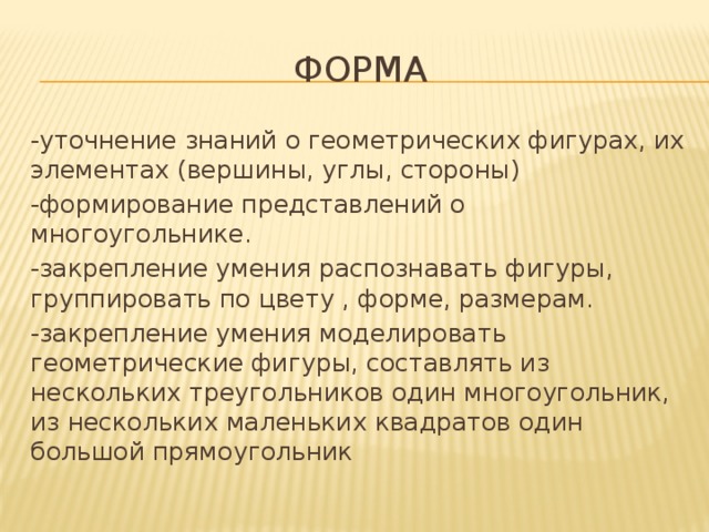 Форма -уточнение знаний о геометрических фигурах, их элементах (вершины, углы, стороны) -формирование представлений о многоугольнике. -закрепление умения распознавать фигуры, группировать по цвету , форме, размерам. -закрепление умения моделировать геометрические фигуры, составлять из нескольких треугольников один многоугольник, из нескольких маленьких квадратов один большой прямоугольник