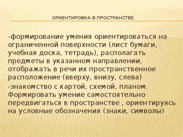 Ориентировка в пространстве   -формирование умения ориентироваться на ограниченной поверхности (лист бумаги, учебная доска, тетрадь), располагать предметы в указанном направлении, отображать в речи их пространственное расположение (вверху, внизу, слева) -знакомство с картой, схемой, планом. Формировать умение самостоятельно передвигаться в пространстве , ориентируясь на условные обозначения (знаки, символы)