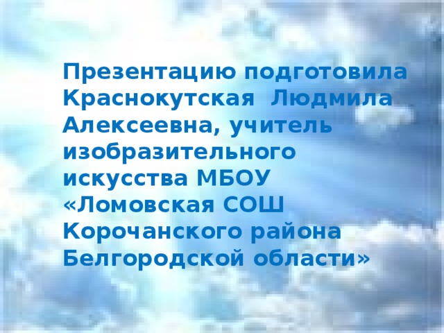 Презентацию подготовила Краснокутская Людмила Алексеевна, учитель изобразительного искусства МБОУ «Ломовская СОШ Корочанского района Белгородской области»