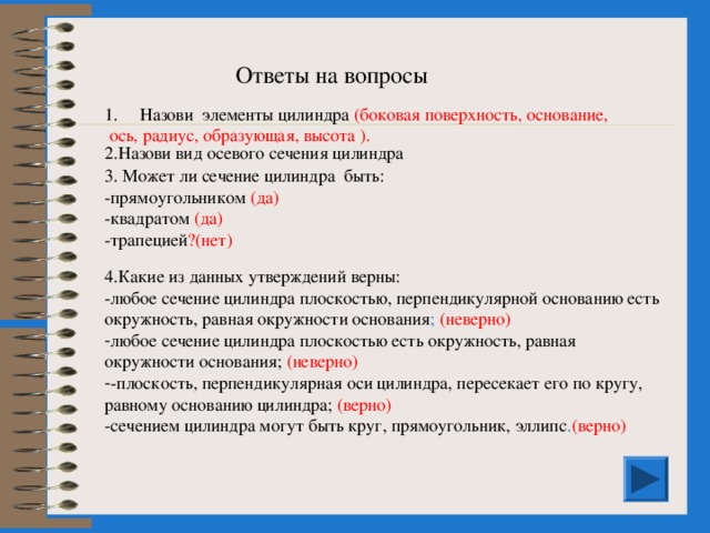 Ответь на вопросы 1. Назови элементы цилиндра 2.Назови вид осевого сечения цилиндра 3. Может ли сечение цилиндра быть: прямоугольником квадратом трапецией? 4.Какие из данных утверждений верны:  любое сечение цилиндра плоскостью, перпендикулярной основанию есть окружность, равная окружности основания;  любое сечение цилиндра плоскостью есть окружность, равная окружности основания;  плоскость, перпендикулярная оси цилиндра, пересекает его по кругу, равному основанию цилиндра;