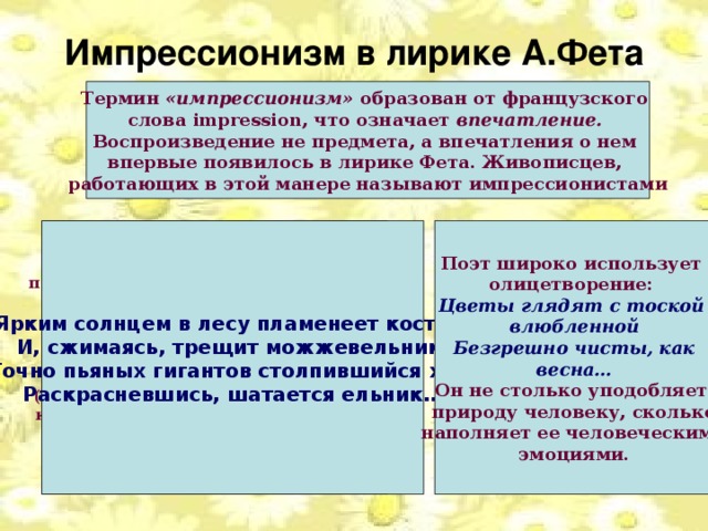 Импрессионизм в лирике А.Фета Термин «импрессионизм» образован от французского слова impression, что означает впечатление. Воспроизведение не предмета, а впечатления о нем впервые появилось в лирике Фета. Живописцев, работающих в этой манере называют импрессионистами Фет сознательно изображает не Ярким солнцем в лесу пламенеет костер, Поэт широко использует олицетворение: И, сжимаясь, трещит можжевельник; предмет, а впечатление, которое он Цветы глядят  с тоской Точно пьяных гигантов столпившийся хор, производит. Его не интересуют детали, влюбленной Неподвижные формы, он передает Раскрасневшись, шатается ельник… Безгрешно чисты, как  изменчивость природы или души человека:  весна…  Он не столько уподобляет природу человеку, сколько  наполняет ее человеческими (Здесь ночь безветренна, это блики от эмоциями. костра вызывают впечатление, будто деревья шатаются. Запечатлены не ели-гиганты, а впечатление поэта