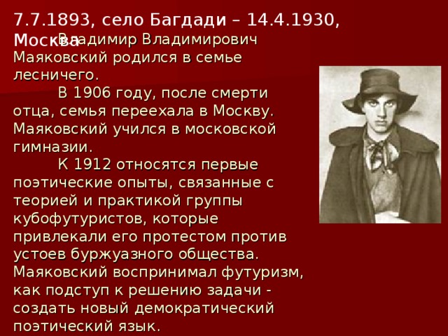 7.7.1893, село Багдади – 14.4.1930, Москва  Владимир Владимирович Маяковский родился в семье лесничего.   В 1906 году, после смерти отца, семья переехала в Москву. Маяковский учился в московской гимназии.   К 1912 относятся первые поэтические опыты, связанные с теорией и практикой группы кубофутуристов, которые привлекали его протестом против устоев буржуазного общества. Маяковский воспринимал футуризм, как подступ к решению задачи - создать новый демократический поэтический язык.