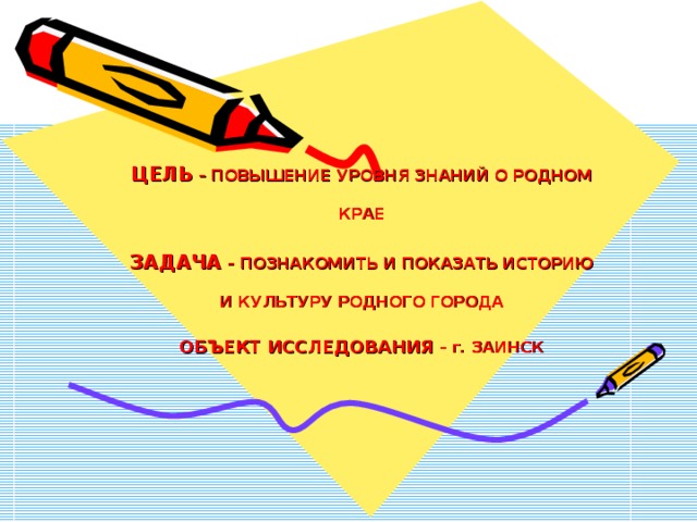 ЦЕЛЬ – ПОВЫШЕНИЕ УРОВНЯ ЗНАНИЙ О РОДНОМ КРАЕ  ЗАДАЧА – ПОЗНАКОМИТЬ И ПОКАЗАТЬ ИСТОРИЮ И КУЛЬТУРУ РОДНОГО ГОРОДА  ОБЪЕКТ ИССЛЕДОВАНИЯ – г. ЗАИНСК