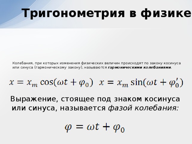 Тригонометрия в физике  Колебания, при которых изменения физических величин происходят по закону косинуса или синуса (гармоническому закону), называются гармоническими колебаниями .  Выражение, стоящее под знаком косинуса или синуса, называется фазой колебания: