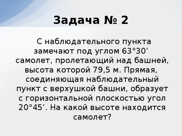 Задача № 2  С наблюдательного пункта замечают под углом 63°30’ самолет, пролетающий над башней, высота которой 79,5 м. Прямая, соединяющая наблюдательный пункт с верхушкой башни, образует с горизонтальной плоскостью угол 20°45’. На какой высоте находится самолет?