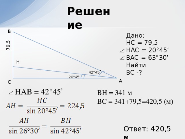 79,5 Решение B Дано:  HC = 79,5  HAC = 20°45’ BAC = 63°30’ Найти  BC -? H 42°45 ’ 20°45’ A C HAB = 42°45 ’ BH = 341 м BC = 341+79,5=420,5 (м) Ответ: 420,5 м