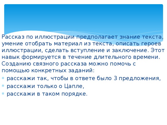 Рассказ по иллюстрации предполагает знание текста, умение отобрать материал из текста, описать героев иллюстрации, сделать вступление и заключение. Этот навык формируется в течение длительного времени. Созданию связного рассказа можно помочь с помощью конкретных заданий: