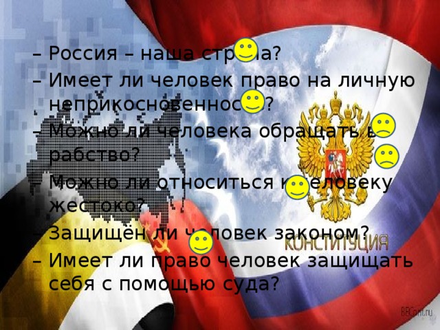 – Россия – наша страна? – Имеет ли человек право на личную неприкосновенность? – Можно ли человека обращать в рабство? – Можно ли относиться к человеку жестоко? – Защищён ли человек законом? – Имеет ли право человек защищать себя с помощью суда?