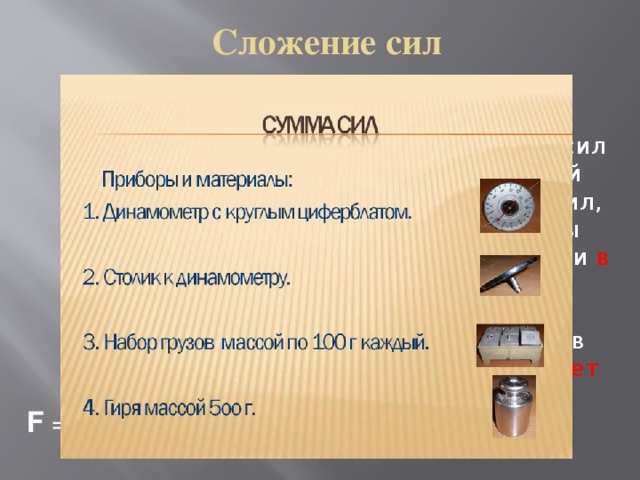 Сложение сил Модуль равнодействующей сил равен сумме модулей всех действующих сил, если они направлены вдоль одной прямой и в одну сторону . Направление равнодействую-щей в этом случае совпадает с направлением действующих сил. F = 5 Н + 3 Н = 8 Н ;