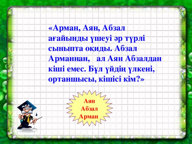 «Арман, Аян, Абзал ағайынды үшеуі әр түрлі сыныпта оқиды. Абзал Арманнан, ал Аян Абзалдан кіші емес. Бұл үйдің үлкені, ортаншысы, кішісі кім?» Аян Абзал Арман