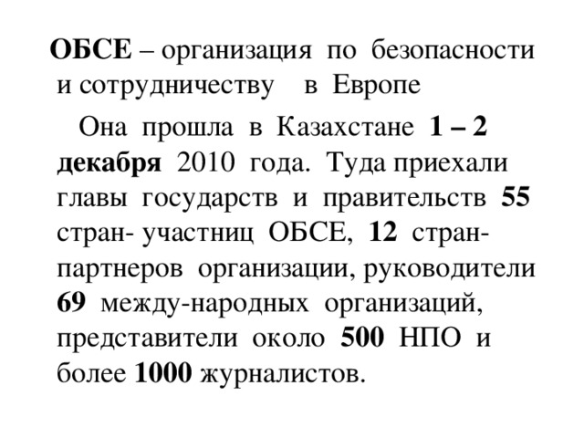 ОБСЕ – организация по безопасности и сотрудничеству в Европе  Она прошла в Казахстане 1 – 2  декабря 2010 года. Туда приехали главы государств и правительств 55 стран- участниц ОБСЕ, 12 стран-партнеров организации, руководители 69 между-народных организаций, представители около 500 НПО и более 1000 журналистов.