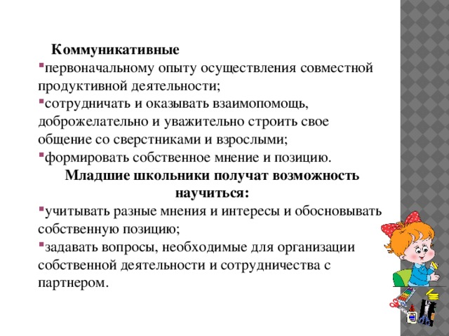 Коммуникативные первоначальному опыту осуществления совместной продуктивной деятельности; сотрудничать и оказывать взаимопомощь, доброжелательно и уважительно строить свое общение со сверстниками и взрослыми; формировать собственное мнение и позицию. Младшие школьники получат возможность научиться: