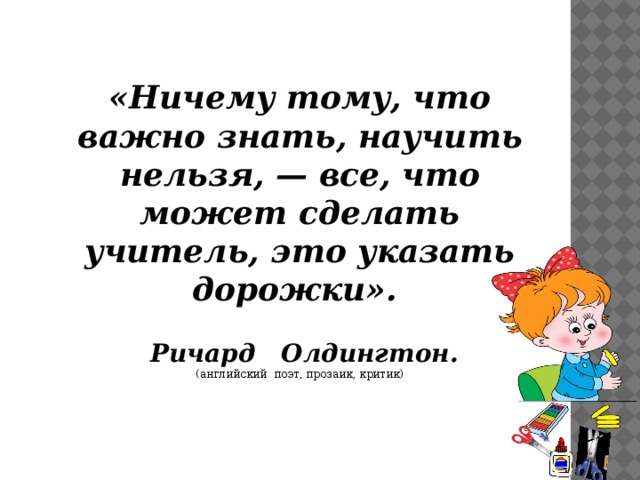 «Ничему тому, что важно знать, научить нельзя, — все, что может сделать учитель, это указать дорожки».      Ричард Олдингтон.  (английский поэт, прозаик, критик)