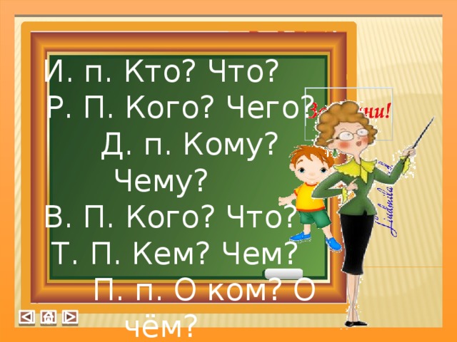 И. п. Кто? Что?  Р. П. Кого? Чего?  Д. п. Кому? Чему?  В. П. Кого? Что?  Т. П. Кем? Чем?  П. п. О ком? О чём?